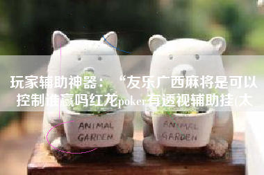 玩家辅助神器:“友乐广西麻将是可以控制谁赢吗红龙poker有透视辅助挂(太 玩家辅助神器:“友乐广西麻将是可以控制谁赢吗红龙poker有透视辅助挂(太