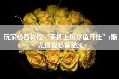 玩家必看教程“手机上玩水鱼开挂”(曝光透视必备猫腻 玩家必看教程“手机上玩水鱼开挂”(曝光透视必备猫腻