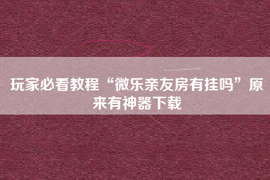 玩家必看教程“微乐亲友房有挂吗”原来有神器下载
