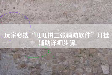玩家必搜“旺旺拼三张辅助软件”开挂辅助详细步骤 玩家必搜“旺旺拼三张辅助软件”开挂辅助详细步骤