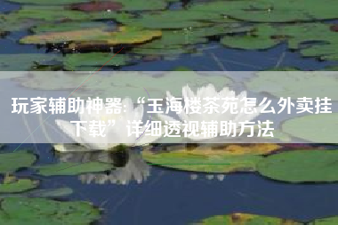 玩家辅助神器:“玉海楼茶苑怎么外卖挂下载”详细透视辅助方法 玩家辅助神器:“玉海楼茶苑怎么外卖挂下载”详细透视辅助方法