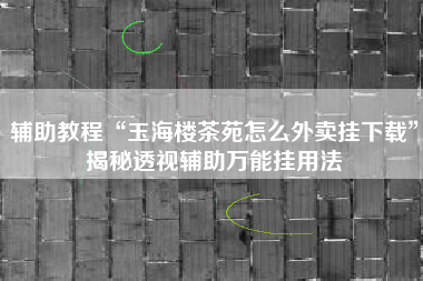 辅助教程“玉海楼茶苑怎么外卖挂下载”揭秘透视辅助万能挂用法 辅助教程“玉海楼茶苑怎么外卖挂下载”揭秘透视辅助万能挂用法
