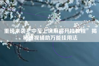 重磅来袭“中至上饶麻将开挂教程”揭秘透视辅助万能挂用法