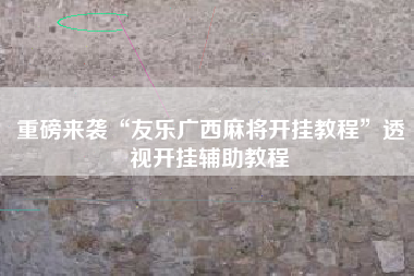 重磅来袭“友乐广西麻将开挂教程”透视开挂辅助教程 重磅来袭“友乐广西麻将开挂教程”透视开挂辅助教程