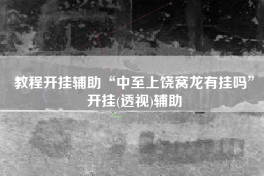 教程开挂辅助“中至上饶窝龙有挂吗”开挂(透视)辅助 教程开挂辅助“中至上饶窝龙有挂吗”开挂(透视)辅助