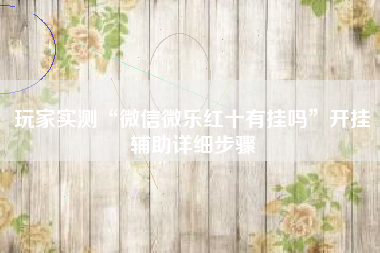 玩家实测“微信微乐红十有挂吗”开挂辅助详细步骤 玩家实测“微信微乐红十有挂吗”开挂辅助详细步骤