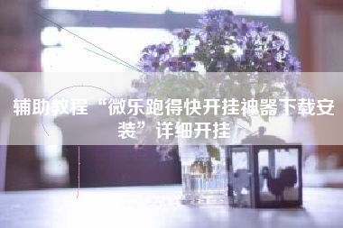 辅助教程“微乐跑得快开挂神器下载安装”详细开挂 辅助教程“微乐跑得快开挂神器下载安装”详细开挂