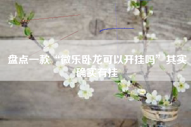 盘点一款“微乐卧龙可以开挂吗”其实确实有挂 盘点一款“微乐卧龙可以开挂吗”其实确实有挂