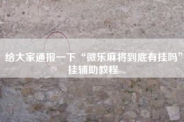 给大家通报一下“微乐麻将到底有挂吗”挂辅助教程 给大家通报一下“微乐麻将到底有挂吗”挂辅助教程